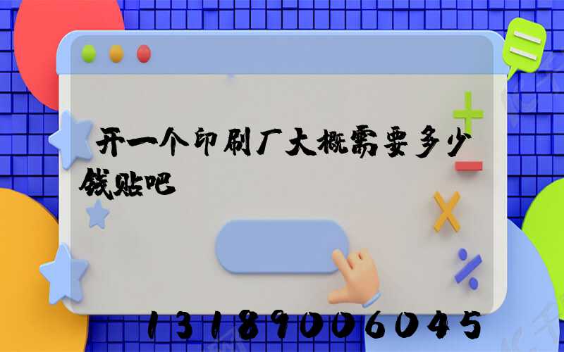 开一个印刷厂大概需要多少钱贴吧